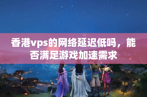 香港vps的網(wǎng)絡(luò)延遲低嗎，能否滿足游戲加速需求