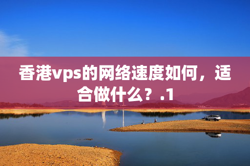 香港vps的網絡速度如何，適合做什么？