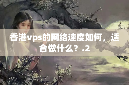 香港vps的網絡速度如何，適合做什么？