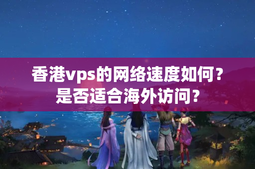 香港vps的網(wǎng)絡(luò)速度如何？是否適合海外訪問？