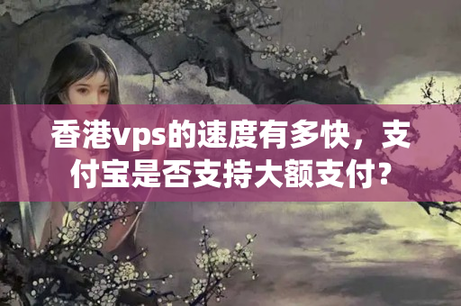 香港vps的速度有多快，支付寶是否支持大額支付？