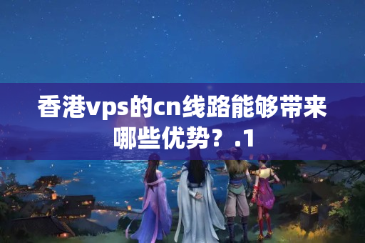 香港vps的cn線路能夠帶來哪些優(yōu)勢？