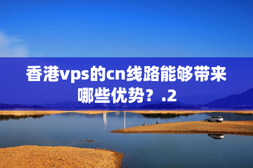 香港vps的cn線路能夠帶來哪些優(yōu)勢？