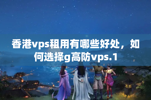 香港vps租用有哪些好處，如何選擇g高防vps