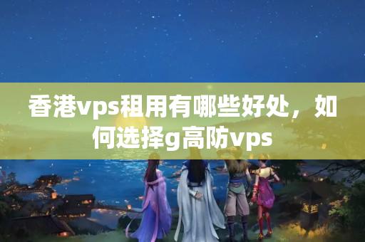 香港vps租用有哪些好處，如何選擇g高防vps