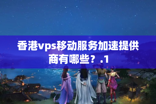 香港vps移動服務加速提供商有哪些？