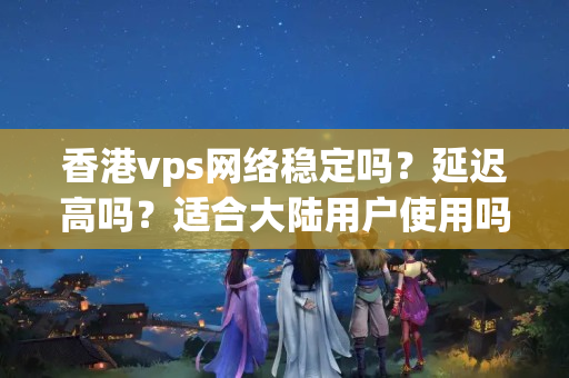 香港vps網(wǎng)絡(luò)穩(wěn)定嗎？延遲高嗎？適合大陸用戶使用嗎？