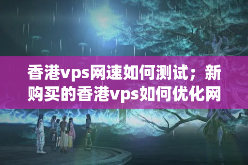 香港vps網(wǎng)速如何測試；新購買的香港vps如何優(yōu)化網(wǎng)絡(luò)連接