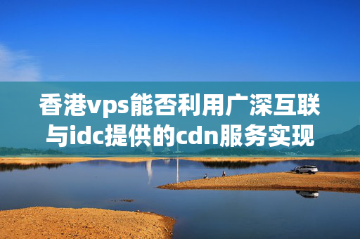 香港vps能否利用廣深互聯(lián)與idc提供的cdn服務(wù)實(shí)現(xiàn)加速？