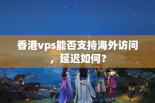 香港vps能否支持海外訪問，延遲如何？