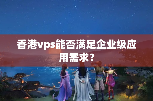 香港vps能否滿足企業(yè)級應(yīng)用需求？