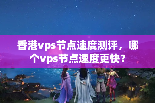 香港vps節(jié)點速度測評，哪個vps節(jié)點速度更快？