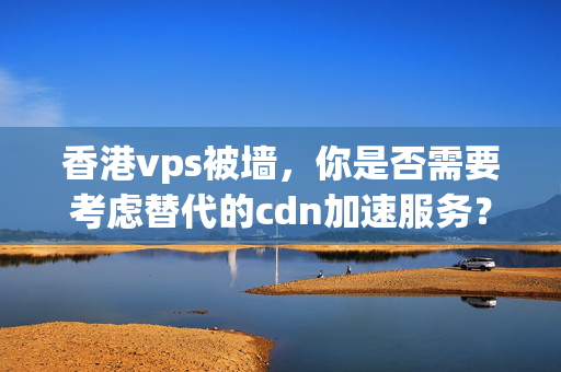 香港vps被墻，你是否需要考慮替代的cdn加速服務(wù)？