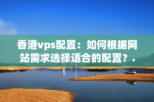 香港vps配置：如何根據(jù)網(wǎng)站需求選擇適合的配置？