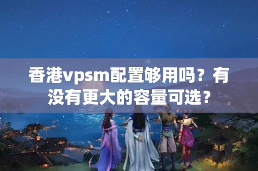 香港vpsm配置夠用嗎？有沒有更大的容量可選？