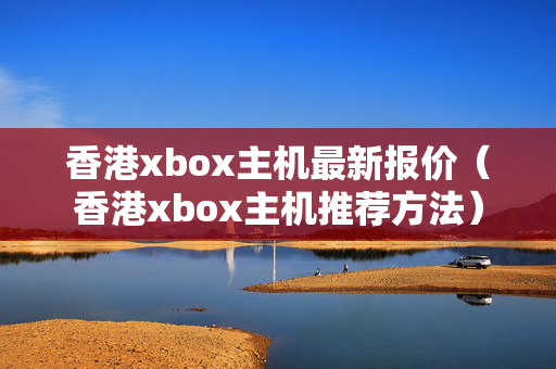 香港xbox主機(jī)最新報價（香港xbox主機(jī)推薦方法）