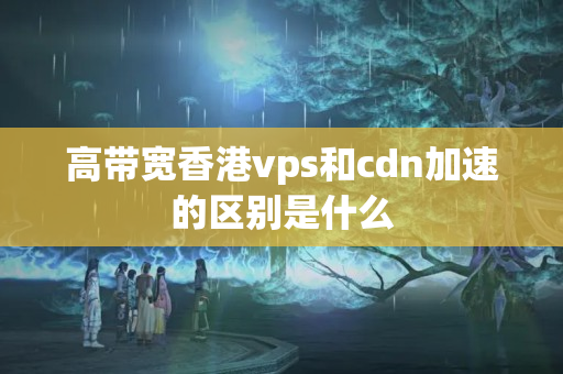 高帶寬香港vps和cdn加速的區(qū)別是什么