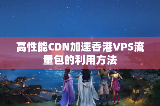 高性能CDN加速香港VPS流量包的利用方法