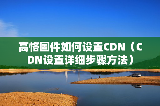 高恪固件如何設置CDN（CDN設置詳細步驟方法）