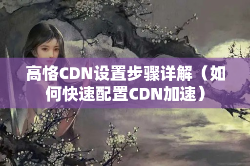 高恪CDN設(shè)置步驟詳解（如何快速配置CDN加速）