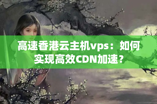 高速香港云主機(jī)vps：如何實(shí)現(xiàn)高效CDN加速？