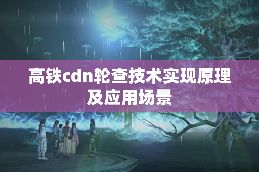 高鐵cdn輪查技術實現(xiàn)原理及應用場景