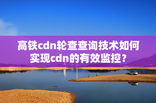 高鐵cdn輪查查詢技術如何實現(xiàn)cdn的有效監(jiān)控？