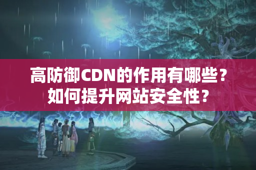 高防御CDN的作用有哪些？如何提升網(wǎng)站安全性？