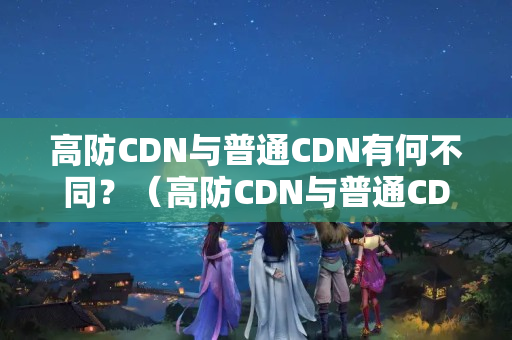 高防CDN與普通CDN有何不同？（高防CDN與普通CDN技術(shù)比較）