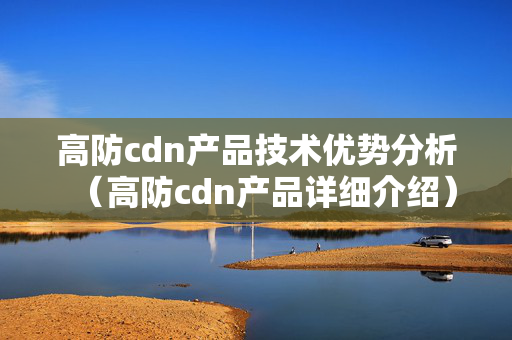 高防cdn產(chǎn)品技術(shù)優(yōu)勢分析（高防cdn產(chǎn)品詳細介紹）