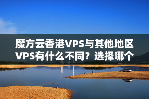 魔方云香港VPS與其他地區(qū)VPS有什么不同？選擇哪個更好？