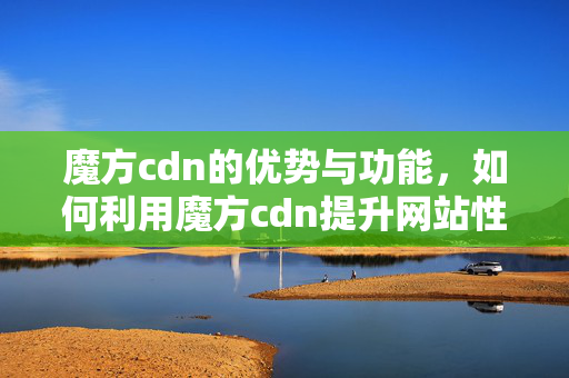 魔方cdn的優(yōu)勢(shì)與功能，如何利用魔方cdn提升網(wǎng)站性能