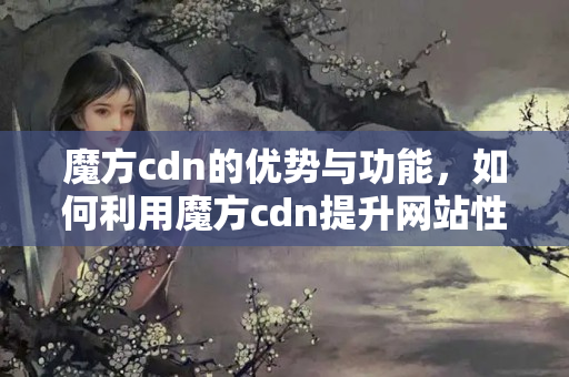 魔方cdn的優(yōu)勢(shì)與功能，如何利用魔方cdn提升網(wǎng)站性能