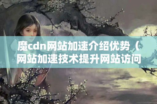 魔cdn網(wǎng)站加速介紹優(yōu)勢(shì)（網(wǎng)站加速技術(shù)提升網(wǎng)站訪問速度）