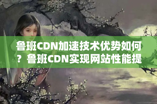 魯班CDN加速技術(shù)優(yōu)勢如何？魯班CDN實現(xiàn)網(wǎng)站性能提升的方法