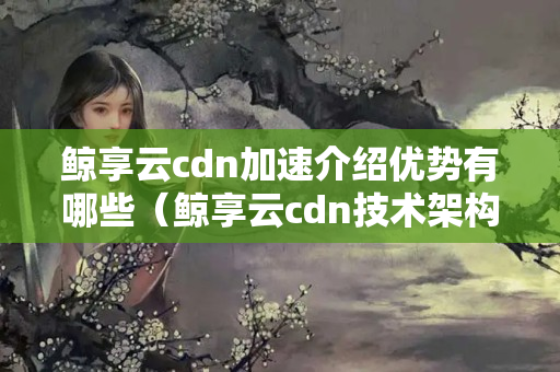 鯨享云cdn加速介紹優(yōu)勢有哪些（鯨享云cdn技術架構分析）