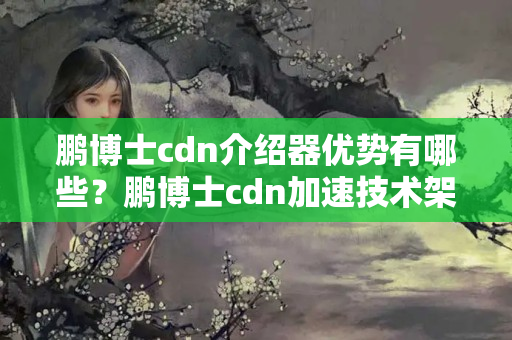 鵬博士cdn介紹器優(yōu)勢(shì)有哪些？鵬博士cdn加速技術(shù)架構(gòu)分析