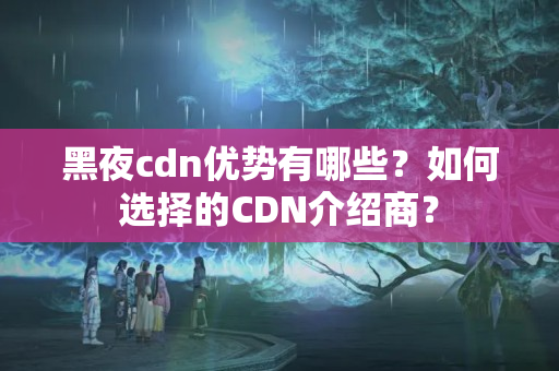 黑夜cdn優(yōu)勢有哪些？如何選擇的CDN介紹商？