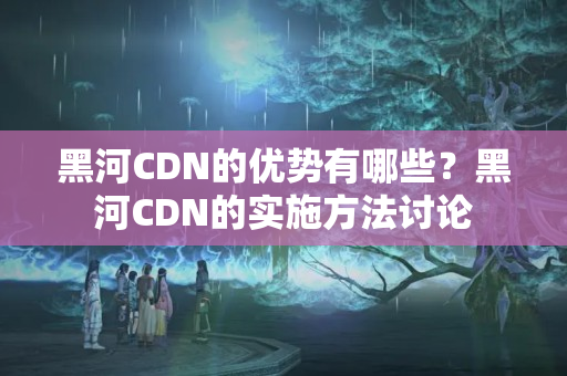 黑河CDN的優(yōu)勢有哪些？黑河CDN的實(shí)施方法討論