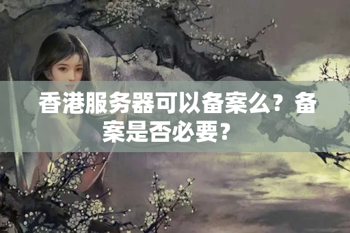  香港服務(wù)器可以備案么？備案是否必要？ 