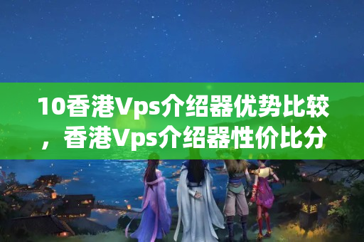 10香港Vps介紹器優(yōu)勢(shì)比較，香港Vps介紹器性價(jià)比分析