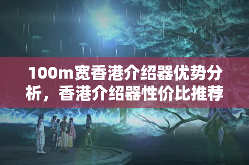 100m寬香港介紹器優(yōu)勢分析，香港介紹器性價比推薦