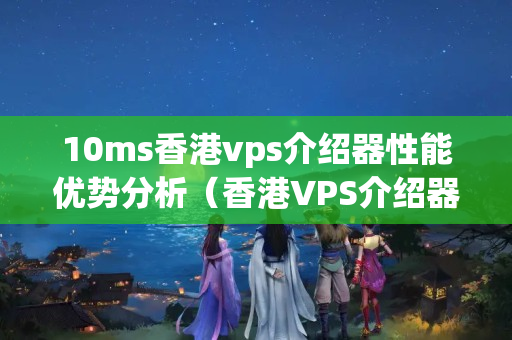 10ms香港vps介紹器性能優(yōu)勢(shì)分析（香港VPS介紹器的優(yōu)勢(shì)與劣勢(shì)）