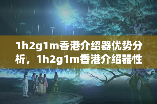 1h2g1m香港介紹器優(yōu)勢分析，1h2g1m香港介紹器性價比推薦