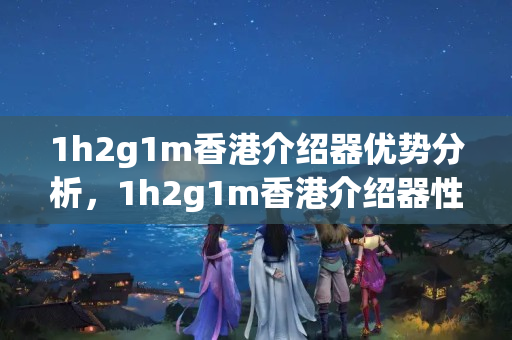 1h2g1m香港介紹器優(yōu)勢分析，1h2g1m香港介紹器性價比推薦