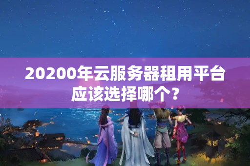 20200年云服務(wù)器租用平臺(tái)應(yīng)該選擇哪個(gè)？