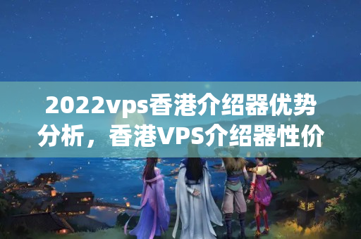 2022vps香港介紹器優(yōu)勢分析，香港VPS介紹器性價(jià)比推薦