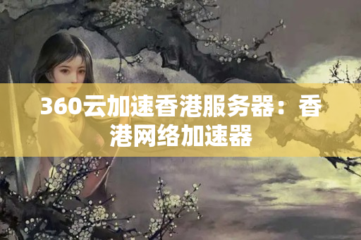 360云加速香港服務(wù)器：香港網(wǎng)絡(luò)加速器