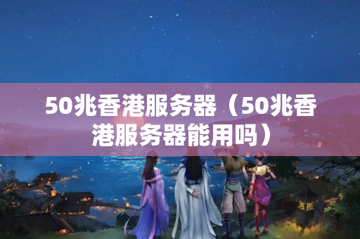 50兆香港服務(wù)器（50兆香港服務(wù)器能用嗎）