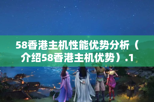 58香港主機性能優(yōu)勢分析（介紹58香港主機優(yōu)勢）